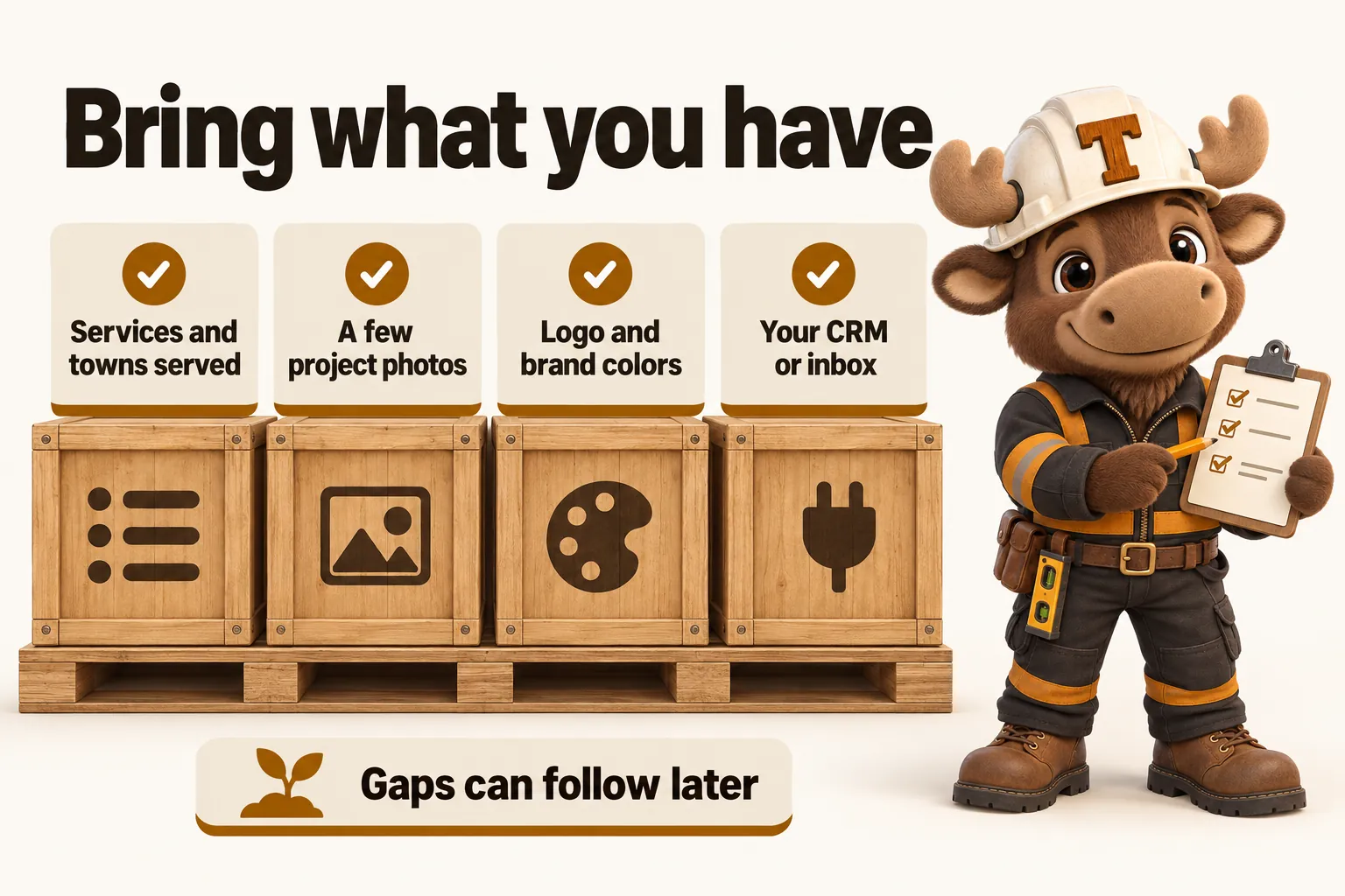 Bring what you have: services and towns served; a few project photos; logo and brand colors; your CRM or inbox. Gaps can follow later.
